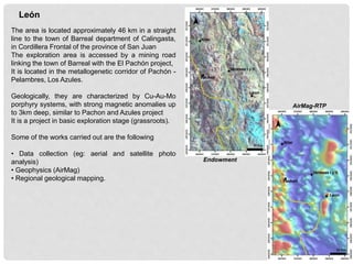 The area is located approximately 46 km in a straight
line to the town of Barreal department of Calingasta,
in Cordillera Frontal of the province of San Juan
The exploration area is accessed by a mining road
linking the town of Barreal with the El Pachón project,
It is located in the metallogenetic corridor of Pachón -
Pelambres, Los Azules.
Geologically, they are characterized by Cu-Au-Mo
porphyry systems, with strong magnetic anomalies up
to 3km deep, similar to Pachon and Azules project
It is a project in basic exploration stage (grassroots).
Some of the works carried out are the following
• Data collection (eg: aerial and satellite photo
analysis)
• Geophysics (AirMag)
• Regional geological mapping.
León
AirMag-RTP
Endowment
 