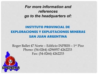 For more information and
references
go to the headquarters of:
INSTITUTO PROVINCIAL DE
EXPLORACIONES Y EXPLOTACIONES MINERAS
SAN JUAN ARGENTINA
Roger Ballet 47 Norte – Edificio INPRES – 1er Piso
Phono: (54-0264) 4294957-4262233
Fax: (54-0264) 4262233
 