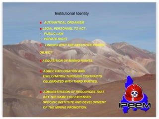 AUTHARTICAL ORGANISM
LEGAL PERSONNEL TO ACT :
• PUBLIC LAW
• PRIVATE RIGHT
LINKING WITH THE EXECUTIVE POWER
OBJECT
ACQUISITION OF MINING RIGHTS.
AGREE EXPLORATION AND
EXPLOITATION THROUGH CONTRACTS
CELEBRATED WITH THIRD PARTIES.
ADMINISTRATION OF RESOURCES THAT
GET THE SAME FOR EXPENSES
SPECIFIC INSTITUTE AND DEVELOPMENT
OF THE MINING PROMOTION.
Institutional Identity
 