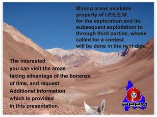 Mining areas available
property of I.P.E.E.M.
for the exploration and its
subsequent exploitation to
through third parties, whose
called for a contest
will be done in the next date.
The interested
you can visit the areas
taking advantage of the bonanza
of time, and request
Additional Information
which is provided
in this presentation.
 