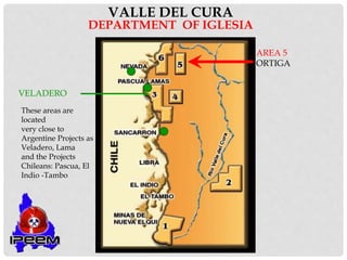 VALLE DEL CURA
DEPARTMENT OF IGLESIA
VELADERO
AREA 5
ORTIGA
These areas are
located
very close to
Argentine Projects as
Veladero, Lama
and the Projects
Chileans: Pascua, El
Indio -Tambo
 