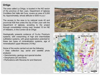 Ortiga
The area called La Ortiga, is located in the NO sector
of the province of San Juan, Department of Iglesias
Cordillera Del Valle del Cura, covers an area of 5,000
ha. Approximately; whose altitude is 4200 m.a.s.l
The access to the area is by national route 40 and
provincial 436 that unites the city of San Juan with the
department of Iglesias, acceding to the project
through consolidated mining road, located 10 km NE
of Veladero, in the Cordon de la Ortiga
Geologically presents evidence of Cu-Au Porphyric
systems, with overprinting of high and intermediate
sulfidation systems, with great exploration potential for
these two types of mineralization systems, age of
mineralization upper Miocene (10 My)
Some of the works carried out are the following
• Data collection (eg: aerial and satellite photo
analysis)
• Geochemistry, geology and special studies
• Geophysics (air and land)
• Perforations with Reverse Air and Diamond
Altered zone
Air Mag RTP Alunita -Sericita
 