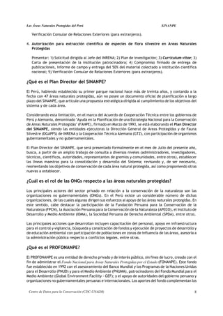 Las Áreas Naturales Protegidas del Perú                                             SINANPE

   Verificación Consular de Relaciones Exteriores (para extranjeros).

4. Autorización para extracción científica de especies de flora silvestre en Areas Naturales
   Protegidas

   Presentar: 1) Solicitud dirigida al Jefe del INRENA; 2) Plan de investigación; 3) Curriculum vitae; 3)
   Carta de presentación de la institución patrocinadora; 4) Compromiso firmado de entrega de
   publicaciones, informe de campo y entrega del 50% del material colectado a institución científica
   nacional; 5) Verificación Consular de Relaciones Exteriores (para extranjeros).

¿Qué es el Plan Director del SINANPE?

El Perú, habiendo establecido su primer parque nacional hace más de treinta años, y contando a la
fecha con 47 áreas naturales protegidas, aún no posee un documento oficial de planificación a largo
plazo del SINANPE, que articule una propuesta estratégica dirigida al cumplimiento de los objetivos del
sistema y de cada área.

Considerando esta limitación, en el marco del Acuerdo de Cooperación Técnica entre los gobiernos de
Perú y Alemania, denominado "Ayuda en la Planificación de una Estrategia Nacional para la Conservación
de Areas Naturales Protegidas" (FANPE), firmado en Marzo de 1993, se está elaborando el Plan Director
del SINANPE, siendo las entidades ejecutoras la Dirección General de Areas Protegidas y de Fauna
Silvestre (DGAPFS) de INRENA y la Cooperación Técnica Alemana (GTZ), con participación de organismos
gubernamentales y no gubernamentales.

El Plan Director del SINANPE, que será presentado formalmente en el mes de Julio del presente año,
busca, a partir de un amplio trabajo de consulta a diversos niveles (administradores, investigadores,
técnicos, científicos, autoridades, representantes de gremios y comunidades, entre otros), establecer
las líneas maestras para la consolidación y desarrollo del Sistema; revisando y, de ser necesario,
reorientando los objetivos de conservación de cada área natural protegida, así como proponiendo otras
nuevas a establecer.

¿Cuál es el rol de las ONGs respecto a las áreas naturales protegidas?

Los principales actores del sector privado en relación a la conservación de la naturaleza son las
organizaciones no gubernamentales (ONGs). En el Perú existe un considerable número de dichas
organizaciones, de las cuales algunas dirigen sus esfuerzos al apoyo de las áreas naturales protegidas. En
este sentido, cabe destacar la participación de la Fundación Peruana para la Conservación de la
Naturaleza (FPCN), la Asociación Peruana para la Conservación de la Naturaleza (APECO), el Instituto de
Desarrollo y Medio Ambiente (IDMA), la Sociedad Peruana de Derecho Ambiental (SPDA), entre otras.

Las principales acciones que desarrollan incluyen capacitación del personal, apoyo en infraestructura
para el control y vigilancia, búsqueda y canalización de fondos y ejecución de proyectos de desarrollo y
de educación ambiental con participación de poblaciones en zonas de influencia de las áreas, asesoría a
la administración pública respecto a conflictos legales, entre otras.

¿Qué es el PROFONANPE?

El PROFONANPE es una entidad de derecho privado y de interés público, sin fines de lucro, creado con el
fin de administrar el Fondo Nacional para Areas Naturales Protegidas por el Estado (FONANPE). Este fondo
fue establecido en 1992 con el asesoramiento del Banco Mundial y los Programas de la Naciones Unidas
para el Desarrollo (PNUD) y para el Medio Ambiente (PNUMA), patrocinadores del Fondo Mundial para el
Medio Ambiente (Global Environment Facility - GEF); y el apoyo de autoridades del gobierno peruano y
organizaciones no gubernamentales peruanas e internacionales. Los aportes del fondo complementan los

 Centro de Datos para la Conservación (CDC-UNALM)                                                       8
 