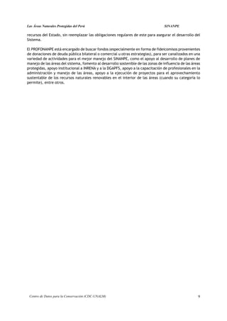 Las Áreas Naturales Protegidas del Perú                                            SINANPE

recursos del Estado, sin reemplazar las obligaciones regulares de este para asegurar el desarrollo del
Sistema.

El PROFONANPE está encargado de buscar fondos (especialmente en forma de fideicomisos provenientes
de donaciones de deuda pública bilateral o comercial u otras estrategias), para ser canalizados en una
variedad de actividades para el mejor manejo del SINANPE, como el apoyo al desarrollo de planes de
manejo de las áreas del sistema, fomento al desarrollo sostenible de las zonas de influencia de las áreas
protegidas, apoyo institucional a INRENA y a la DGAPFS, apoyo a la capacitación de profesionales en la
administración y manejo de las áreas, apoyo a la ejecución de proyectos para el aprovechamiento
sustentable de los recursos naturales renovables en el interior de las áreas (cuando su categoría lo
permite), entre otros.




 Centro de Datos para la Conservación (CDC-UNALM)                                                      9
 