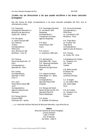 Las Áreas Naturales Protegidas del Perú                                               SINANPE

¿Cuáles son las direcciones a las que puede escribirse a las áreas naturales
protegidas?

Hay dos formas de dirigir correspondencia a las áreas naturales protegidas del Perú. Una es
directamente a éstas:

P.N. Huascarán                            P.N. Yanachaga-Chemillen          P.N. Cerros de Amotape
Prolongación Raimondi s/n                 Av. San Martín 1035               Correspondencia :
Ministerio de Agricultura                 Oxapampa                          FPCN-Piura
Casilla 343 - Huaraz                      Correspondencia :                 Av. Luis Montero 339
                                          Transportes Los Andes             Miraflores - Piura
P.N. Río Abiseo                           Agencia Oxapampa
Jr. Santos Chocano 687                                                      P.N. Tingo María
Urb. Palermo                              P.N. Manu                         Av. Erickson 164
Trujillo                                  Casilla Postal 1057               Tingo María
Correspondencia :                         Cusco                             Correspondencia :
FPCN-Lima                                                                   Agencia León de Huánuco
Gral. Recavarren 446                      P.N. Cutervo
Miraflores - Lima 18                      Jr. Cajamarca 1096-Jaén           R.N. Titicaca
                                                                            Av. Florán 159 - Puno

R.N. Paracas                              S.H. Machupicchu                  S.N.Manglares de Tumbes
Puerto San Martín Km. 27                  Calle Belén 305 - Cusco           Av. Tarapacá 4-16
Pisco                                     S.N. Tabaconas-Namballe           Urb. Fonavi
Correspondencia :                         Santa Rosa 420                    Tumbes
Apartado 84 - Pisco                       Ministerio de Agricultura
                                          Jaén                              Z.R. Batán Grande
R.N. Lachay                                                                 El Olimpo 162
Correspondencia :                         S.N. Lagunas de Mejía             Urb Paraíso
Apartado 11-0737                          Calle Melgar s/n - Mejía          Las Brisas-Chiclayo
Lima 11                                   Arequipa
                                          Correspondencia :                 C.C. El Angolo
R.N. Junín                                Apartado Postal 2554              Jr. Los Ceibos 198-A
Simón Bolívar Oeste 888                   Arequipa                          Urb. Santa Isabel
Junín                                                                       Piura
Correspondencia :                         S.N. Pampas del Heath
Agencia Sudamericano                      Daniel Alcides Carrión 310        Z.R. de Tumbes
Huancayo                                  Apartado Postal 24                Av. Tarapacá 4-16
                                          Puerto Maldonado                  Urb. Fonavi
R.N. Pacaya-Samiria                                                         Tumbes
Proyecto RNPS                             S.N. Ampay
Putumayo 223 - Iquitos                    Jr. Arequipa 122-Abancay

... y a través del Instituto Nacional de Recursos Naturales, cuya dirección es:

                                                   INRENA
                                    Dirección General de Areas Protegidas
                                              y Fauna Silvestre
                                               Calle 17 Nº355
                                               Urb. El Palomar
                                             San Isidro - LIMA 27




 Centro de Datos para la Conservación (CDC-UNALM)                                                     10
 