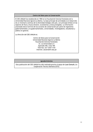 Centro de Datos para la Conservación

El CDC-UNALM fue establecido en 1983 en la Facultad de Ciencias Forestales de la
Universidad Nacional Agraria La Molina. Su base principal de actividades es el desarrollo
de un inventario continuo de la diversidad biológica del país, con principal énfasis en las
especies de flora y fauna silvestre, ecosistemas y áreas protegidas. La información
procesada está al servicio de las acciones de conservación por parte de organismos
gubernamentales y no gubernamentales, universidades, investigadores, estudiantes y
público en general.

La dirección del CDC-UNALM es:

                         Centro de Datos para la Conservación
                         Universidad Nacional Agraria La Molina
                            Facultad de Ciencias Forestales
                                 Av. La Universidad s/n
                                 Apartado 456, Lima 100
                                Tele/fax: (51-1)437-1143
                              Internet: cdc@redinf.edu.pe




                                    Agradecimientos

Esta publicación del CDC-UNALM ha sido realizada gracias al apoyo de Luso Consult y la
                         Cooperación Técnica Alemana (GTZ)




                                                                                              11
 