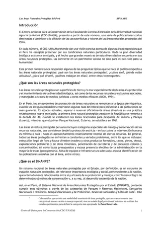 Las Áreas Naturales Protegidas del Perú                                                           SINANPE

Introducción

El Centro de Datos para la Conservación de la Facultad de Ciencias Forestales de la Universidad Nacional
Agraria La Molina (CDC-UNALM), presenta a partir de este número, una serie de publicaciones cortas
destinadas a contribuir a la difusión de las características y valores de las áreas naturales protegidas del
Perú.

En cada número, el CDC-UNALM pretende dar una visión concisa acerca de algunas áreas especiales que
el Perú ha escogido preservar por sus condiciones naturales particulares. Dada la gran diversidad
biológica existente en el país, y el hecho que grandes muestras de esta diversidad se encuentra en sus
áreas naturales protegidas, las convierte en un patrimonio valioso no sólo para el país sino para la
humanidad.

Este primer número busca responder algunas de las preguntas típicas que se hace el público respecto a
las áreas naturales protegidas: ¿qué son las áreas naturales protegidas?, ¿cuáles son?, ¿dónde están
ubicadas?, ¿para qué sirven?, ¿quiénes trabajan en ellas?, entre otras interrogantes.

¿Qué son las áreas naturales protegidas?

Las áreas naturales protegidas son superficies de tierra y/o mar especialmente dedicadas a la protección
y el mantenimiento de la diversidad biológica, así como de los recursos naturales y culturales asociados,
y manejadas a través de medios jurídicos u otros medios eficaces (UICN, 1994).

En el Perú, los antecedentes de protección de áreas naturales se remontan a la época pre-hispánica,
cuando los antiguos pobladores reservaron algunas islas del litoral para preservar a las poblaciones de
aves guaneras. En épocas actuales, separar o reservar oficialmente áreas silvestres es una práctica
relativamente nueva en el país; la primera área natural protegida creada en la República se remonta a
la década del 40, cuando se establecen las zonas reservadas para pesquería de Samiria y Pacaya
(Loreto); mientras que el primer Parque Nacional, Cutervo, se establece en 1961.

Las áreas silvestres protegidas peruanas incluyen categorías especiales de manejo y conservación de los
recursos naturales, que consideran desde la protección estricta - en las cuales la intervención humana
es mínima o nula - hasta el aprovechamiento relativamente intenso de ciertos recursos. En general,
todas las áreas protegidas se enfrentan a constantes y variados problemas, entre los que se incluyen:
extracción ilegal de flora y fauna silvestre (madera y otros productos forestales, carne, pieles, otros),
explotaciones petroleras y de otros minerales, penetración de carreteras y de presuntos colonos y
contaminación; así como bajos presupuestos y escasa presencia efectiva de la administración en la
mayoría de estas (poco personal, falta de equipos e infraestructura adecuada, escasa identificación de
las poblaciones aledañas con el área, entre otros).

¿Qué es el SINANPE?

Un sistema nacional de áreas naturales protegidas por el Estado, por definición, es un conjunto de
espacios naturales protegidos, de relevante importancia ecológica y social, pertenecientes a la nación,
que ordenadamente relacionados entre sí y a través de su protección y manejo, contribuyen al logro de
determinados objetivos de conservación y, a su vez, al desarrollo sostenido de la nación.

Así, en el Perú, el Sistema Nacional de Áreas Naturales Protegidas por el Estado (SINANPE), pretende
cumplir esos objetivos a través de las categorías de Parques y Reservas Nacionales, Santuarios
Nacionales e Históricos, Bosques Nacionales y de Protección, Reservas Comunales y Cotos de Caza1. Este
         1
                  Cabe resaltar que existe una modalidad transitoria de área protegida, que no es exactamente una
                  categoría de conservación o manejo especial, sino un estado legal provisional mientras se realizan los
                  estudios pertinentes para definir la categoría más apropiada: la Zona Reservada.

 Centro de Datos para la Conservación (CDC-UNALM)                                                                          1
 