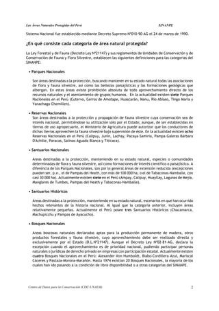Las Áreas Naturales Protegidas del Perú                                            SINANPE

Sistema Nacional fue establecido mediante Decreto Supremo Nº010-90-AG el 24 de marzo de 1990.

¿En qué consiste cada categoría de área natural protegida?

La Ley Forestal y de Fauna (Decreto Ley Nº21147) y sus reglamentos de Unidades de Conservación y de
Conservación de Fauna y Flora Silvestre, establecen las siguientes definiciones para las categorías del
SINANPE:

 • Parques Nacionales

    Son áreas destinadas a la protección, buscando mantener en su estado natural todas las asociaciones
    de flora y fauna silvestre, así como las bellezas paisajísticas y las formaciones geológicas que
    albergan. En estas áreas existe prohibición absoluta de todo aprovechamiento directo de los
    recursos naturales y el asentamiento de grupos humanos. En la actualidad existen siete Parques
    Nacionales en el Perú (Cutervo, Cerros de Amotape, Huascarán, Manu, Río Abiseo, Tingo María y
    Yanachaga-Chemillen).

 • Reservas Nacionales
   Son áreas destinadas a la protección y propagación de fauna silvestre cuya conservación sea de
   interés nacional, permitiéndose su utilización sólo por el Estado; aunque, de ser establecidas en
   tierras de uso agropecuario, el Ministerio de Agricultura puede autorizar que los conductores de
   dichas tierras aprovechen la fauna silvestre bajo supervisión de éste. En la actualidad existen ocho
   Reservas Nacionales en el Perú (Calipuy, Junín, Lachay, Pacaya-Samiria, Pampa Galeras Bárbara
   D'Achille, Paracas, Salinas-Aguada Blanca y Titicaca).

 • Santuarios Nacionales

    Areas destinadas a la protección, manteniendo en su estado natural, especies o comunidades
    determinadas de flora y fauna silvestre, así como formaciones de interés científico o paisajístico. A
    diferencia de los Parques Nacionales, son por lo general áreas de extensión reducida (excepciones
    pueden ser, p.e., el de Pampas del Heath, con más de 100 000 ha, o el de Tabaconas-Namballe, con
    casi 30 000 ha). Actualmente existen siete en el Perú (Ampay, Calipuy, Huayllay, Lagunas de Mejía,
    Manglares de Tumbes, Pampas del Heath y Tabaconas-Namballe).

 • Santuarios Históricos

    Areas destinadas a la protección, manteniendo en su estado natural, escenarios en que han ocurrido
    hechos relevantes de la historia nacional. Al igual que la categoría anterior, incluyen áreas
    relativamente pequeñas. Actualmente el Perú posee tres Santuarios Históricos (Chacamarca,
    Machupicchu y Pampas de Ayacucho).

 • Bosques Nacionales

    Areas boscosas naturales declaradas aptas para la producción permanente de madera, otros
    productos forestales y fauna silvestre, cuyo aprovechamiento debe ser realizado directa y
    exclusivamente por el Estado (D.L.Nº21147). Aunque el Decreto Ley Nº02-81-AG, declara la
    excepción cuando el aprovechamiento es de prioridad nacional, pudiendo participar personas
    naturales o jurídicas de derecho privado en empresas con participación estatal. Actualmente existen
    cuatro Bosques Nacionales en el Perú: Alexander Von Humboldt, Biabo-Cordillera Azul, Mariscal
    Cáceres y Pastaza-Morona-Marañón. Hasta 1974 existían 20 Bosques Nacionales, la mayoría de los
    cuales han ido pasando a la condición de libre disponibilidad o a otras categorías del SINANPE.




 Centro de Datos para la Conservación (CDC-UNALM)                                                      2
 