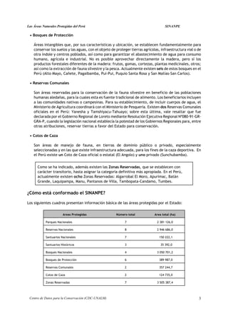 Las Áreas Naturales Protegidas del Perú                                               SINANPE

 • Bosques de Protección

    Áreas intangibles que, por sus características y ubicación, se establecen fundamentalmente para
    conservar los suelos y las aguas, con el objeto de proteger tierras agrícolas, infraestructura vial o de
    otra índole y centros poblados, así como para garantizar el abastecimiento de agua para consumo
    humano, agrícola e industrial. No es posible aprovechar directamente la madera, pero sí los
    productos forestales diferentes de la madera: frutos, gomas, cortezas, plantas medicinales, otros;
    así como la extracción de fauna silvestre y la pesca. Actualmente existen seis de estos bosques en el
    Perú (Alto Mayo, Cañete, Pagaibamba, Pui-Pui, Puquio Santa Rosa y San Matías-San Carlos).

 • Reservas Comunales

    Son áreas reservadas para la conservación de la fauna silvestre en beneficio de las poblaciones
    humanas aledañas, para la cuales esta es fuente tradicional de alimento. Los beneficiarios incluyen
    a las comunidades nativas o campesinas. Para su establecimiento, de incluir cuerpos de agua, el
    Ministerio de Agricultura coordinará con el Ministerio de Pesquería. Existen dos Reservas Comunales
    oficiales en el Perú: Yanesha y Tamshiyacu-Tahuayo; sobre esta última, vale resaltar que fue
    declarada por el Gobierno Regional de Loreto mediante Resolución Ejecutiva Regional Nº080-91-GR-
    GRA-P, cuando la legislación nacional establecía la potestad de los Gobiernos Regionales para, entre
    otras atribuciones, reservar tierras a favor del Estado para conservación.

 • Cotos de Caza

    Son áreas de manejo de fauna, en tierras de dominio público o privado, especialmente
    seleccionadas y en las que existe infraestructura adecuada, para los fines de la caza deportiva. En
    el Perú existe un Coto de Caza oficial o estatal (El Angolo) y uno privado (Sunchubamba).


      Como se ha indicado, además existen las Zonas Reservadas, que se establecen con
      carácter transitorio, hasta asignar la categoría definitiva más apropiada. En el Perú,
      actualmente existen ocho Zonas Reservadas: Algarrobal El Moro, Apurímac, Batán
      Grande, Laquipampa, Manu, Pantanos de Villa, Tambopata-Candamo, Tumbes.


¿Cómo está conformado el SINANPE?

Los siguientes cuadros presentan información básica de las áreas protegidas por el Estado:

                        Areas Protegidas               Número total            Area total (ha)

            Parques Nacionales                              7                   2 381 126,0

            Reservas Nacionales                             8                   2 946 686,0

            Santuarios Nacionales                           7                     150 222,1

            Santuarios Históricos                           3                      35 392,0

            Bosques Nacionales                              4                   3 050 701,2

            Bosques de Protección                           6                     389 987,0

            Reservas Comunales                              2                     357 244,7

            Cotos de Caza                                   2                     124 735,0

            Zonas Reservadas                                7                   3 505 387,4




 Centro de Datos para la Conservación (CDC-UNALM)                                                         3
 