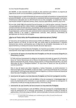 Las Áreas Naturales Protegidas del Perú                                                       SINANPE

del SINANPE, se está evaluando todo lo actuado en años anteriores para elaborar un programa de
capacitación acorde con las necesidades y posibilidades de dicho Sistema.

Muchas organizaciones no gubernamentales peruanas han participado activamente en la capacitación del
personal del SINANPE, así como con la donación (o canalización de donaciones) de equipos, materiales e
infraestructura adecuados para la administración de las áreas protegidas. La Cooperación Técnica
Internacional también ha aportado insumos, dinero, técnicos capacitadores, asesores, entre otros.

Por otro lado, desde 1986 la Facultad de Ciencias Forestales, en su afán de apoyar, estimular y capacitar
a los guardaparques del Perú, edita el boletín-carta Amigo Guarda; el mismo que es recibido por cada
uno de los miembros de dicho personal, alcanzándoles así de manera permanente información técnica y
de aplicación práctica para su desempeño laboral. Desde su inicio ha pretendido servir de vínculo entre
los guardaparques, y así lo ha sido, pues constantemente la redacción ha recibido cartas con mensajes y
saludos fraternos a los colegas y colaboraciones (artículos, ideas prácticas, amenidades) de
guardaparques de diversas áreas protegidas.

¿Qué es el Texto Unico de Procedimientos Administrativos (TUPA)?

El Texto Unico de Procedimientos Administrativos (TUPA) del INRENA es un documento aprobado por
Decreto Supremo Nº13-94-AG, de abril de 1994, que señala todos los procedimientos y requisitos
necesarios para solicitar autorizaciones para el desarrollo de actividades relacionadas con el uso,
aprovechamiento y/o manejo de recursos naturales del sector Agricultura.

En lo que respecta a las Areas Naturales Protegidas, los requisitos que se deben cumplir para solicitar
autorizaciones varían según los objetivos del visitante; así se pueden distinguir:

1. Autorización de ingreso a las Areas Naturales Protegidas con fines de recreación (fotografía y/o
   filmaciones) y turismo

   El TUPA menciona expresamente la obligación de presentar solicitudes de ingreso en la Ventanilla
   Unica de Trámite Documentario de la Oficina de Administración de INRENA, en Lima, para las
   Reservas Nacionales de Lachay, Paracas y Pacaya-Samiria, el Parque Nacional del Manu y las Zonas
   Reservadas de Manu y Tambopata-Candamo2. En otras áreas el ingreso con fines de turismo se
   autoriza localmente.

   Para el caso de ingreso para tomar fotografías y realizar filmaciones, es preciso presentar: 1)
   Solicitud dirigida al jefe del INRENA; 2) Plan de trabajo; 3) Carta de presentación de la institución
   patrocinadora; 4) Entrega de dos copias del material fotográfico y/o fílmico a la Dirección General de
   Areas Naturales Protegidas y Fauna Silvestre.

2. Autorización de ingreso a las Areas Naturales Protegidas con fines de investigación científica

   Presentar: 1) Solicitud dirigida al Jefe del INRENA; 2) Plan de investigación; 3) Curriculum vitae; 4)
   Carta de presentación de la institución a la que pertenece o que patrocine la investigación; 5)
   Compromiso firmado de entrega de publicaciones e informe de campo.

3. Autorización de caza científica de fauna silvestre en Areas Naturales Protegidas

   Presentar: 1) Solicitud dirigida al Jefe del INRENA; 2) Plan de investigación; 3) Curriculum vitae; 4)
   Carta de presentación de la institución patrocinadora; 5) Compromiso firmado de entrega de
   publicaciones, informe de campo y el 50% del material colectado a institución científica nacional; 6)

         2
                  La norma indica sólo Tambopata, pero consideramos que se refiere a la actual Zona Reservada
                  Tambopata-Candamo.

 Centro de Datos para la Conservación (CDC-UNALM)                                                               7
 