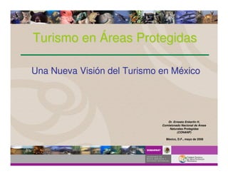 Turismo en Áreas Protegidas

Una Nueva Visión del Turismo en México




                                Dr. Ernesto Enkerlin H.
                             Comisionado Nacional de Áreas
                                 Naturales Protegidas
                                      (CONANP)

                               México, D.F., mayo de 2008
 
