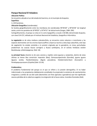 Parque Nacional El Veladero
Ubicación Política
Se encuentra ubicado al sur del estado de Guerrero, en el municipio de Acapulco.
Superficie:
3, 159 hectáreas.
Ubicación Geográfica (coordenadas)
Se localiza geográficamente entre los meridianos de coordenadas 99°49'28'' y 99°56'58'' de longitud
oeste y entre los paralelos de 16°49'03'' y 16°54'51'' de latitud norte (Vargas, 1984: 204).
Cartográficamente, el parque se sitúa en la carta topográfica a escala 1:50 000, denominada Acapulco,
con clave E14-C57, editada por el Instituto Nacional de Estadística, Geografía e Informática.
La vegetación es de selva mediana subcaducifolia, se encuentra como reductos o manchones y las
especies dominantes son los encinos Quercusaffinis y Quercus laurina y selva baja caducifolia, este tipo
de vegetación ha estado sometida a la presión originada por la ganadería, en áreas perturbadas
predominan las acacias Acacia cornigera y Acacia cymbispina, en el estrato herbáceo existen
Boutelouasp. yHeteropogonsp. (Ibid: 18).
La principal fauna silvestre es de aves canoras y reptiles como iguanas y serpientes, dentro de estas
últimas se tienen Boa constrictor imperator (Boa), Ctenosaurapectinata (Garrobo), Iguana iguana
(Iguana verde), Pandionhaliaetus (Águila pescadora), Helodermahorridum (Escorpión) y
Penelopepurpurascens (Cojolite) (Ibid: 22-24).
Problemática:
El problema fundamental del parque es el que se refiere a la presión demográfica. El no haber
indemnizado a los propietarios debidamente acreditados ha propiciado la existencia de asentamientos
irregulares y cambio de uso del suelo (desmontes con fines agrícolas o ganaderos) que han significado
severas pérdidas de la cobertura vegetal y la emigración de la fauna nativa. Incendios forestales (Ibid).

 