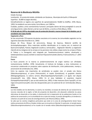 Reserva de la BiosferaLa Michilía
Estado: Durango
Localización: Al sureste del estado, colindando con Zacatecas, Municipios de Suchil y El Mezquital
Superficie: 35,000 ha (según decreto).
Extraoficialmente se registra una superficie de aproximadamente 70,000 ha (Halffter, 1978; Maury,
1993). Se estableció una zona núcleo, Cerro Blanco, con 7,000 ha.
Ciudades, pueblos y otros asentamientos humanos: principales dentro del área protegidaEn la zona de
amortiguamiento: ejidos Alemán y de San Juan de Michis, y rancho La Peña (Maury, 1993).
El 18 de julio de 1979 es decretada zona de protección forestal y reserva integral de la biosfera, por el
presidente José López Portillo
Vegetación y flora
Se han encontrado 770 especies de plantas vasculares en la reserva; las comunidades vegetales son las
siguientes (González-Elizondo et al., 1993):
Bosque de Pinus, Bosque de pino-encino, Bosque de Quercus, Matorral xerófilo de
Arctostaphylospungens. Otros matorrales xerófilos identificados en la reserva son: el matorral de
Quercusmicrophylla, Pastizal, Vegetación acuática y semiacuática. , Vegetación ribereña. La vegetación
ribereña de las márgenes de los arroyos en las porciones más cálidas y bajas (como los arroyos el Poleo,
el Toboso y la Cieneguita) está integrada por Taxodiummucronatum (sabino, ahuehuete) y
Salixbonplandiana (sauce); también se observan Populustremuloides (álamo), Fraxinusvelutina y F. udhei
(fresnos).
Fauna
La fauna presente en la reserva es predominantemente de origen neártico con afinidades
norteamericanas (Halffter, 1978). Actualmente, el Instituto de Ecología, y otras instituciones se
encuentran colaborando en proyectos sobre aspectos de distribución, ciclos poblacionales, manejo y
preservación de vertebrados (ine, 1993).
Entre las especies más importantes de vertebrados se pueden citar: el venado cola blanca
(Odocoileusvirginianus), el puma (Felisconcolor), el coyote (Canislatrans), el guajolote silvestre
(Meleagrisgallopavo), la cotorra serrana (Rhynchopsittapachyrhyncha)(P) y el águila real (Aquila
chrysaetos)(P) (ine, 1993; Maury, 1993). En el área habitaban el carpintero imperial
(Campephilusimperialis)(P*), que ya está extinto (ine, 1993), el lobo mexicano (Canis lupus)(P) y el oso
negro (Ursusamericanus)(P), estos dos desaparecidos pero con potencial de ser reintroducidos (Maury,
1993).
Amenazas
Las más notables son los desmontes, la cacería, los incendios, la escasez de sistemas de uso racional de los
recursos naturales de la región, la falta de proyectos de desarrollo y de educación ambiental, las pocas
alternativas de desarrollo en los ejidos, la disminución de la cooperación de las poblaciones locales en las
políticas de conservación y en la consolidación de un plan de manejo, la presión demográfica y la tendencia a
urbanizar una parte de las zonas de amortiguamiento y de influencia (Maury, 1993).
Se sabe que los ranchos cinegéticos particulares que están en la zona de amortiguamiento tienen fauna
exótica proveniente de África y Estados Unidos que se encuentra en libertad. En particular, el venado texano
(Odocoileusvirginianustexanus) se ha cruzado con el venado nativo (Odocoileusvirginianuscouesi) trayendo

 