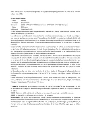como consecuencia una modificación genética en la población original y problemas de parto en las hembras
nativas (ine, 1993).
La Concordia (Chiapas)
• Estado
Chiapas
• Municipio
La Concordia
Ubicación
16°06′ 58″ N 92°41′ 20″ OCoordenadas: 16°06′ 58″ N 92°41′ 20″ O (mapa)
• Altitud
540 msnm
Población1
7 641 hab. (2010)
La Concordia es un municipio mexicano perteneciente al estado de Chiapas. Sus actividades comunes son los
cultivos de plantación y la silvicultura.
Se puede pensar que la Concordia tiene dos historias pero no es asi, no es mas que una ciudad: una antigua y
una nueva al igual que su nombre actual "Nueva Concordia". En 1974 el pueblo fue reubicado debido a la
construcción de de la presa hidroélectrica Dr. Belisario Domínguez. En junio de 1974 la población con el Sr. de
la Misericordia -patrono del pueblo- a cuestas se trasladaron definitivamente en lo que ahora es la Nueva
Concordia.
Los concordeños lamentan mucho haber abandonado aquellos campos de cultivo, los cuales se encontraban
en las riveras del río Cuxtepeques, cuyo río hacía florecer los cultivos. Por otro lado lado también perdieron
otra fuente de ingresos muy importante para muchas familias: las minas de sal. La sal era de cualquier forma
virgen, la extraían la comercializarla en bultos o en piezas decorativas.
Cabe señalar que la construcción (viviendas, trazado de calles y demás que en realidad no fue mucho) del
nuevo pueblo de la Concordia fue finaciada por la Comisión Federal de Electricidad, las viviendas construidas
en un terreno de 20 por 40 metros de longitud, incluyendo éstas cocineta, baño, uno o dos dormitorios y una
pequeña sala. Su actividad productiva se deriva de muchas actividades productivas como, el cultivo del cafe y
el consumo de grandes cantidades de alcohol. para dicha requieren personal de Guatemala, su gente es muy
servicialLa concordia es una excelente zona turistica que recibe cada año mas de 1,000,900 turistas
extranjeros.
La Nueva Concordia, esta ubica entre los límites de la Sierra Madre de Chiapas y de la Depresión Central,
localizada en las coordenadas geográficas 15°41´N y 92°37´W. Pertenece a la IV Zona Frailesca del Estado de
Chiapas.
Colinda al norte con los municipios de Venustiano Carranza (este, dividida por la presa de la Angostura) y Villa
Corzo, al Oriente con Venustiano Carranza y Socoltenango, al sur con Chicomuselo, Ángel Albino Corzo,
Pijijiapan y Mapastepec, al Poniente con Villa Corzo.
EXTENSION: Su extensión territorial esta conformada de 100,000,112.90 km² lo que representa el 130.38%
de la superficie de la región IV metropolitana y el 1.47% de la superficie del estado de Chiapas, su altitud es
de 720 m.
CLIMA: El clima es cálido subhúmedo con lluvias en verano y en la parte baja a semicálido húmedo.
FLORA: La vegetación es de bosque de encino, pino y de selva alta.
GEOGRÁFICOS: Se localiza en la Depresión Central, siendo montañosa aproximadamente la mitad del
territorio y semiplano el resto. El río principal del Municipio es el Grijalva que se forma al norte del municipio,
el embalse de la presa la Angostura.Otros afluentes son, Cuxtepeques, Socoltenango, Aguacate, Morelia, la
Puerta y varios arroyos, el río Cuxtepeques forma el embalse de la Presa el Portillo, cuyas aguas se utilizan
para riego.

 