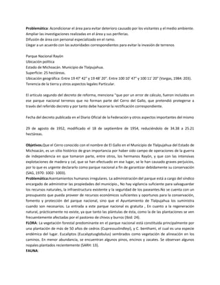 Problemática: Acondicionar el área para evitar deterioro causado por los visitantes y el medio ambiente.
Ampliar las investigaciones realizadas en el área y sus periferias.
Difusión de área con personal especializado en el ramo.
Llegar a un acuerdo con las autoridades correspondientes para evitar la invasión de terrenos
Parque Nacional Rayón
Ubicación política
Estado de Michoacán. Municipio de Tlalpujahua.
Superficie: 25 hectáreas.
Ubicación geográfica: Entre 19 47' 42" y 19 48' 20". Entre 100 10' 47" y 100 11' 20" (Vargas, 1984: 203).
Tenencia de la tierra y otros aspectos legales Particular.
El artículo segundo del decreto de reforma, menciona "que por un error de cálculo, fueron incluidos en
ese parque nacional terrenos que no forman parte del Cerro del Gallo, que pretendió protegerse a
través del referido decreto y por tanto debe hacerse la rectificación correspondiente.
Fecha del decreto publicada en el Diario Oficial de la Federación y otros aspectos importantes del mismo
29 de agosto de 1952, modificado el 18 de septiembre de 1954, reduciéndolo de 34.38 a 25.21
hectáreas.
Objetivos.Que el Cerro conocido con el nombre de El Gallo en el Municipio de Tlalpujahua del Estado de
Michoacán, es un sitio histórico de gran importancia por haber sido campo de operaciones de la guerra
de independencia en que tomaron parte, entre otros, los hermanos Rayón, y que con las intensivas
explotaciones de madera y cal, que se han efectuado en ese lugar, se le han causado graves perjuicios,
por lo que es urgente declararlo como parque nacional a fin de garantizar debidamente su conservación
(SAG, 1970: 1002- 1003).
Problemática:Asentamientos humanos irregulares. La administración del parque está a cargo del síndico
encargado de administrar las propiedades del municipio., No hay vigilancia suficiente para salvaguardar
los recursos naturales, la infraestructura existente y la seguridad de los paseantes.No se cuenta con un
presupuesto que pueda proveer de recursos económicos suficientes y oportunos para la conservación,
fomento y protección del parque nacional, sino que el Ayuntamiento de Tlalpujahua los suministra
cuando son necesarios. La entrada a este parque nacional es gratuita , En cuanto a la regeneración
natural, prácticamente no existe, ya que tanto las plántulas de ésta, como la de las plantaciones se ven
frecuentemente afectadas por el pastoreo de chivos y burros (Ibid: 24).
FLORA: La vegetación forestal predominante en el parque nacional está constituida principalmente por
una plantación de más de 50 años de cedros (Cupressuslindleyi), y C. benthami, el cual es una especie
endémica del lugar. Eucaliptos (Eucalyptusglobulus) sembrados como vegetación de alineación en los
caminos. En menor abundancia, se encuentran algunos pinos, encinos y zacates. Se observan algunos
nopales plantados recientemente (SARH: 13).
FAUNA:

 