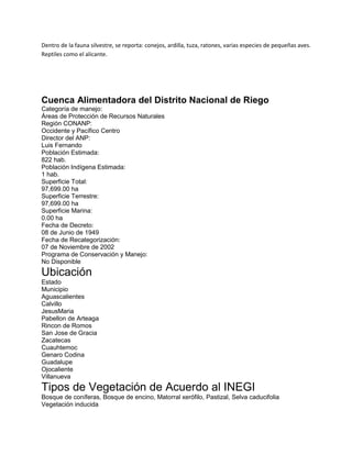 Dentro de la fauna silvestre, se reporta: conejos, ardilla, tuza, ratones, varias especies de pequeñas aves.
Reptiles como el alicante.

Cuenca Alimentadora del Distrito Nacional de Riego
Categoría de manejo:
Áreas de Protección de Recursos Naturales
Región CONANP:
Occidente y Pacífico Centro
Director del ANP:
Luis Fernando
Población Estimada:
822 hab.
Población Indígena Estimada:
1 hab.
Superficie Total:
97,699.00 ha
Superficie Terrestre:
97,699.00 ha
Superficie Marina:
0.00 ha
Fecha de Decreto:
08 de Junio de 1949
Fecha de Recategorización:
07 de Noviembre de 2002
Programa de Conservación y Manejo:
No Disponible

Ubicación
Estado
Municipio
Aguascalientes
Calvillo
JesusMaria
Pabellon de Arteaga
Rincon de Romos
San Jose de Gracia
Zacatecas
Cuauhtemoc
Genaro Codina
Guadalupe
Ojocaliente
Villanueva

Tipos de Vegetación de Acuerdo al INEGI
Bosque de coníferas, Bosque de encino, Matorral xerófilo, Pastizal, Selva caducifolia
Vegetación inducida

 
