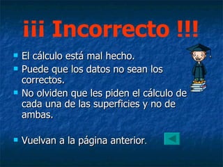 El cálculo está mal hecho. Puede que los datos no sean los correctos. No olviden que les piden el cálculo de cada una de las superficies y no de ambas. Vuelvan a la página anterior . ¡¡¡ Incorrecto !!! 