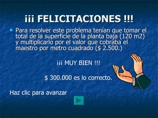 ¡¡¡ FELICITACIONES !!! Para resolver este problema tenían que tomar el total de la superficie de la planta baja (120 m2) y multiplicarlo por el valor que cobraba el maestro por metro cuadrado ($ 2.500.) ¡¡¡ MUY BIEN !!! $ 300.000 es lo correcto. Haz clic para avanzar 