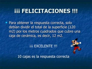 ¡¡¡ FELICITACIONES !!! Para obtener la respuesta correcta, solo debían dividir el total de la superficie (120 m2) por los metros cuadrados que cubre una caja de cerámica, es decir, 12 m2. ¡¡¡ EXCELENTE !!! 10 cajas es la respuesta correcta 