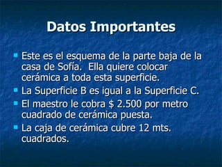 Datos Importantes Este es el esquema de la parte baja de la casa de Sofía.  Ella quiere colocar cerámica a toda esta superficie. La Superficie B es igual a la Superficie C. El maestro le cobra $ 2.500 por metro cuadrado de cerámica puesta. La caja de cerámica cubre 12 mts. cuadrados. 