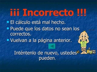 El cálculo está mal hecho. Puede que los datos no sean los correctos. Vuelvan a la página anterior. Inténtenlo de nuevo, ustedes pueden . ¡¡¡ Incorrecto !!! 