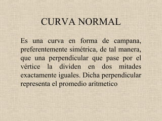 CURVA NORMAL
Es una curva en forma de campana,
preferentemente simétrica, de tal manera,
que una perpendicular que pase por el
vértice la dividen en dos mitades
exactamente iguales. Dicha perpendicular
representa el promedio aritmetico
 