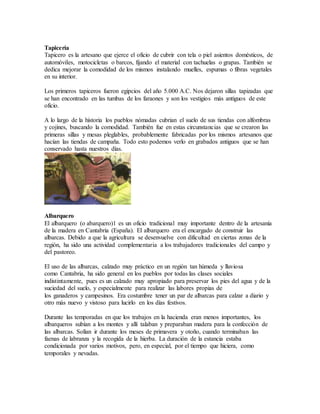Tapicería
Tapicero es la artesano que ejerce el oficio de cubrir con tela o piel asientos domésticos, de
automóviles, motocicletas o barcos, fijando el material con tachuelas o grapas. También se
dedica mejorar la comodidad de los mismos instalando muelles, espumas o fibras vegetales
en su interior.
Los primeros tapiceros fueron egipcios del año 5.000 A.C. Nos dejaron sillas tapizadas que
se han encontrado en las tumbas de los faraones y son los vestigios más antiguos de este
oficio.
A lo largo de la historia los pueblos nómadas cubrian el suelo de sus tiendas con alfombras
y cojines, buscando la comodidad. También fue en estas circunstancias que se crearon las
primeras sillas y mesas pleglables, probablemente fabricadas por los mismos artesanos que
hacían las tiendas de campaña. Todo esto podemos verlo en grabados antiguos que se han
conservado hasta nuestros días.
Albarquero
El albarquero (o abarquero)1 es un oficio tradicional muy importante dentro de la artesanía
de la madera en Cantabria (España). El albarquero era el encargado de construir las
albarcas. Debido a que la agricultura se desenvuelve con dificultad en ciertas zonas de la
región, ha sido una actividad complementaria a los trabajadores tradicionales del campo y
del pastoreo.
El uso de las albarcas, calzado muy práctico en un región tan húmeda y lluviosa
como Cantabria, ha sido general en los pueblos por todas las clases sociales
indistintamente, pues es un calzado muy apropiado para preservar los pies del agua y de la
suciedad del suelo, y especialmente para realizar las labores propias de
los ganaderos y campesinos. Era costumbre tener un par de albarcas para calzar a diario y
otro más nuevo y vistoso para lucirlo en los días festivos.
Durante las temporadas en que los trabajos en la hacienda eran menos importantes, los
albarqueros subían a los montes y allí talaban y preparaban madera para la confección de
las albarcas. Solían ir durante los meses de primavera y otoño, cuando terminaban las
faenas de labranza y la recogida de la hierba. La duración de la estancia estaba
condicionada por varios motivos, pero, en especial, por el tiempo que hiciera, como
temporales y nevadas.
 