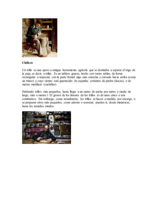Chiflero
Un trillo es una apero o antigua herramienta agrícola que se destinaba a separar el trigo de
la paja, es decir, a trillar. Es un tablero grueso, hecho con varias tablas, de forma
rectangular o trapecial, con la parte frontal algo más estrecha y curvada hacia arriba (como
un trineo) y cuyo vientre está guarnecido de esquirlas cortantes de piedra (lascas), o de
sierras metálicas (cuchillas).
Habiendo trillos más pequeños, hasta llegar a un metro de ancho por metro y medio de
largo, más o menos.1 El grosor de los listones de los trillos es de unos cinco o seis
centímetros. Sin embargo, como actualmente, los trillos se hacen a medida, por encargo, o
se preparan otros más pequeños, como adorno o souvenir, pueden ir, desde miniaturas,
hasta los tamaños citados.
 