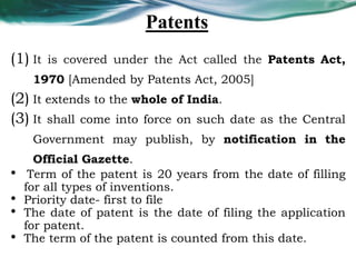 Patents
(1) It is covered under the Act called the Patents Act,
1970 [Amended by Patents Act, 2005]
(2) It extends to the whole of India.
(3) It shall come into force on such date as the Central
Government may publish, by notification in the
Official Gazette.
• Term of the patent is 20 years from the date of filling
for all types of inventions.
• Priority date- first to file
• The date of patent is the date of filing the application
for patent.
• The term of the patent is counted from this date.
 