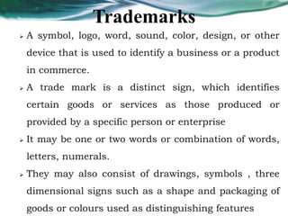 Trademarks
 A symbol, logo, word, sound, color, design, or other
device that is used to identify a business or a product
in commerce.
 A trade mark is a distinct sign, which identifies
certain goods or services as those produced or
provided by a specific person or enterprise
 It may be one or two words or combination of words,
letters, numerals.
 They may also consist of drawings, symbols , three
dimensional signs such as a shape and packaging of
goods or colours used as distinguishing features
 