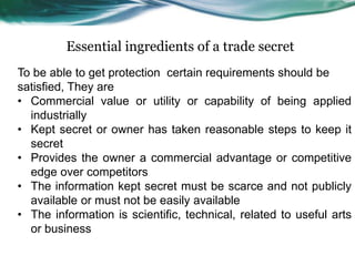 Essential ingredients of a trade secret
To be able to get protection certain requirements should be
satisfied, They are
• Commercial value or utility or capability of being applied
industrially
• Kept secret or owner has taken reasonable steps to keep it
secret
• Provides the owner a commercial advantage or competitive
edge over competitors
• The information kept secret must be scarce and not publicly
available or must not be easily available
• The information is scientific, technical, related to useful arts
or business
 