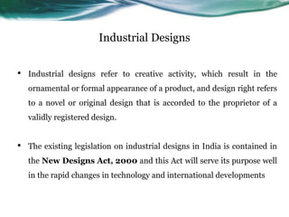 Industrial Designs
• Industrial designs refer to creative activity, which result in the
ornamental or formal appearance of a product, and design right refers
to a novel or original design that is accorded to the proprietor of a
validly registered design.
• The existing legislation on industrial designs in India is contained in
the New Designs Act, 2000 and this Act will serve its purpose well
in the rapid changes in technology and international developments
 