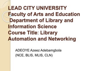 LEAD CITY UNIVERSITY
Faculty of Arts and Education
Department of Library and
Information Science
Course Title: Library
Automation and Networking
ADEOYE Azeez Adebamgbola
(NCE, BLIS, MLIS, CLN)
 
