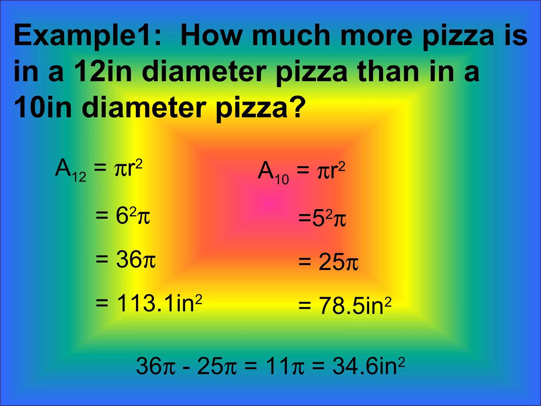 Example1:  How much more pizza is in a 12in diameter pizza than in a 10in diameter pizza? A 12  =   r 2 = 6 2  = 36  = 113.1in 2 A 10  =   r 2 =5 2  = 25  = 78.5in 2 36   - 25   = 11   = 34.6in 2 