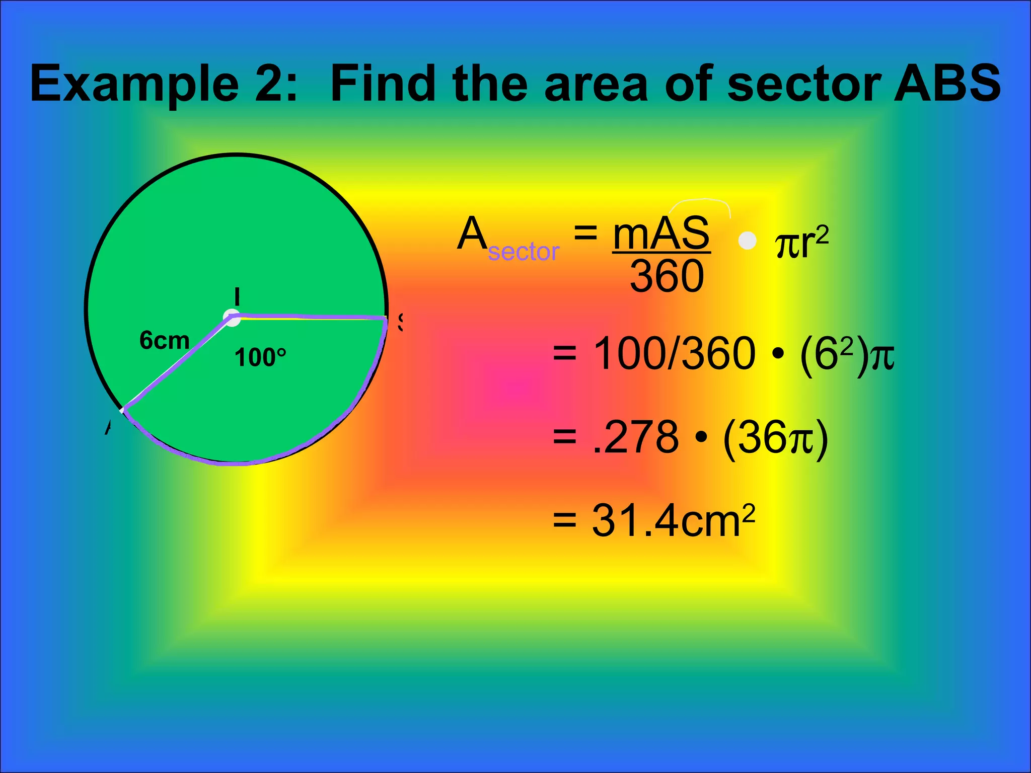 Example 2:  Find the area of sector ABS 100  6cm A sector  =  mAS 360  r 2 = 100/360  • (6 2 )  = .278 • (36  ) = 31.4cm 2 B A S 
