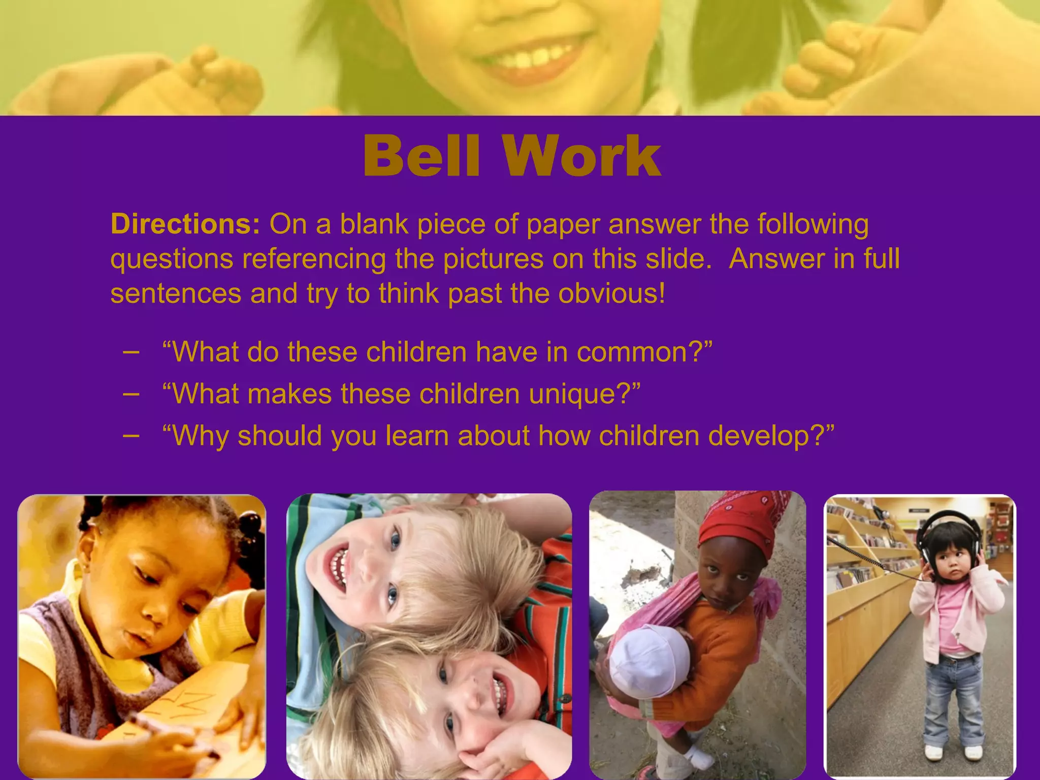 Bell Work
Directions: On a blank piece of paper answer the following
questions referencing the pictures on this slide. Answer in full
sentences and try to think past the obvious!
 – “What do these children have in common?”
 – “What makes these children unique?”
 – “Why should you learn about how children develop?”
 