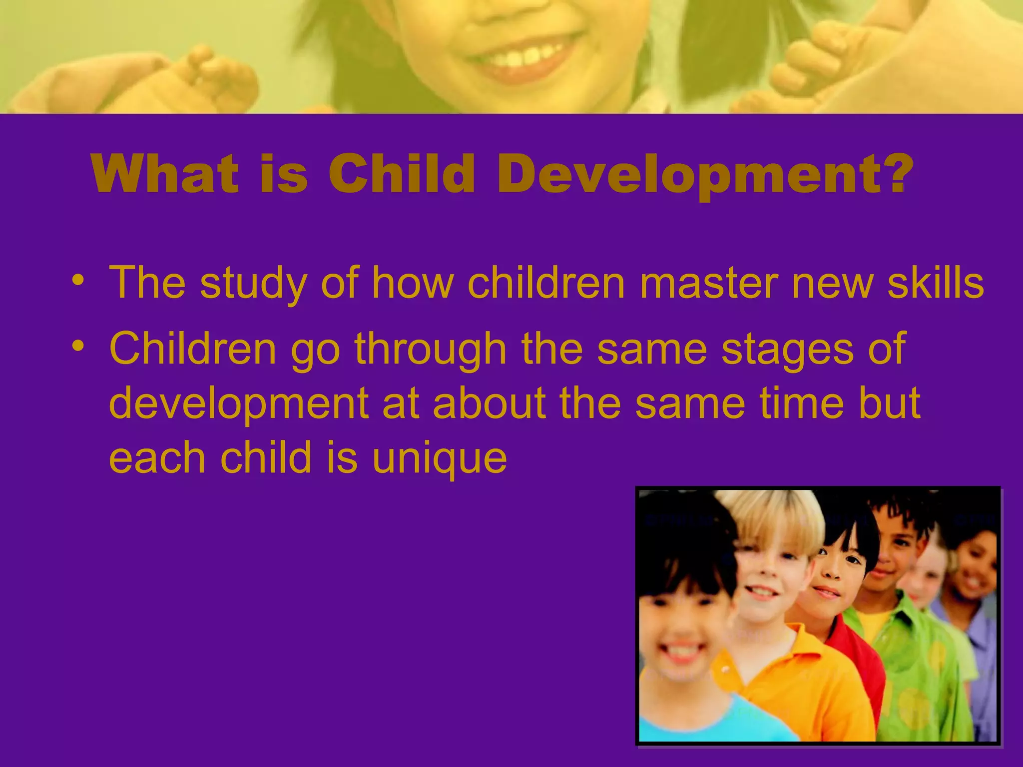 What is Child Development?
• The study of how children master new skills
• Children go through the same stages of
  development at about the same time but
  each child is unique
 