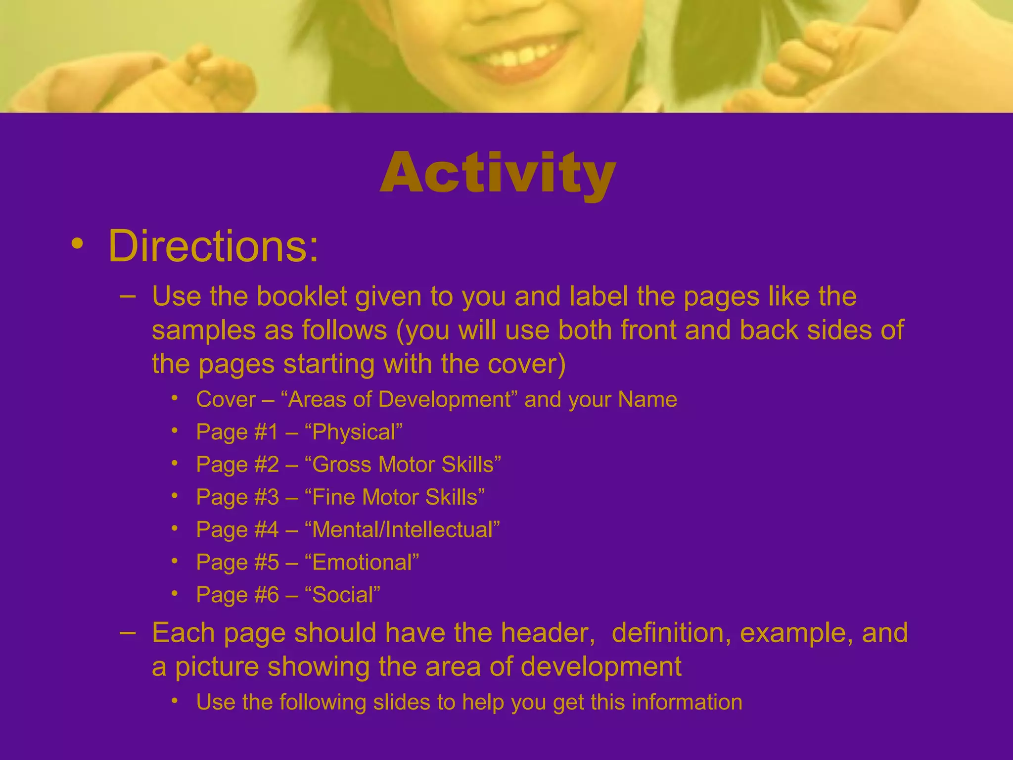 Activity
• Directions:
  – Use the booklet given to you and label the pages like the
    samples as follows (you will use both front and back sides of
    the pages starting with the cover)
      •   Cover – “Areas of Development” and your Name
      •   Page #1 – “Physical”
      •   Page #2 – “Gross Motor Skills”
      •   Page #3 – “Fine Motor Skills”
      •   Page #4 – “Mental/Intellectual”
      •   Page #5 – “Emotional”
      •   Page #6 – “Social”
  – Each page should have the header, definition, example, and
    a picture showing the area of development
      • Use the following slides to help you get this information
 