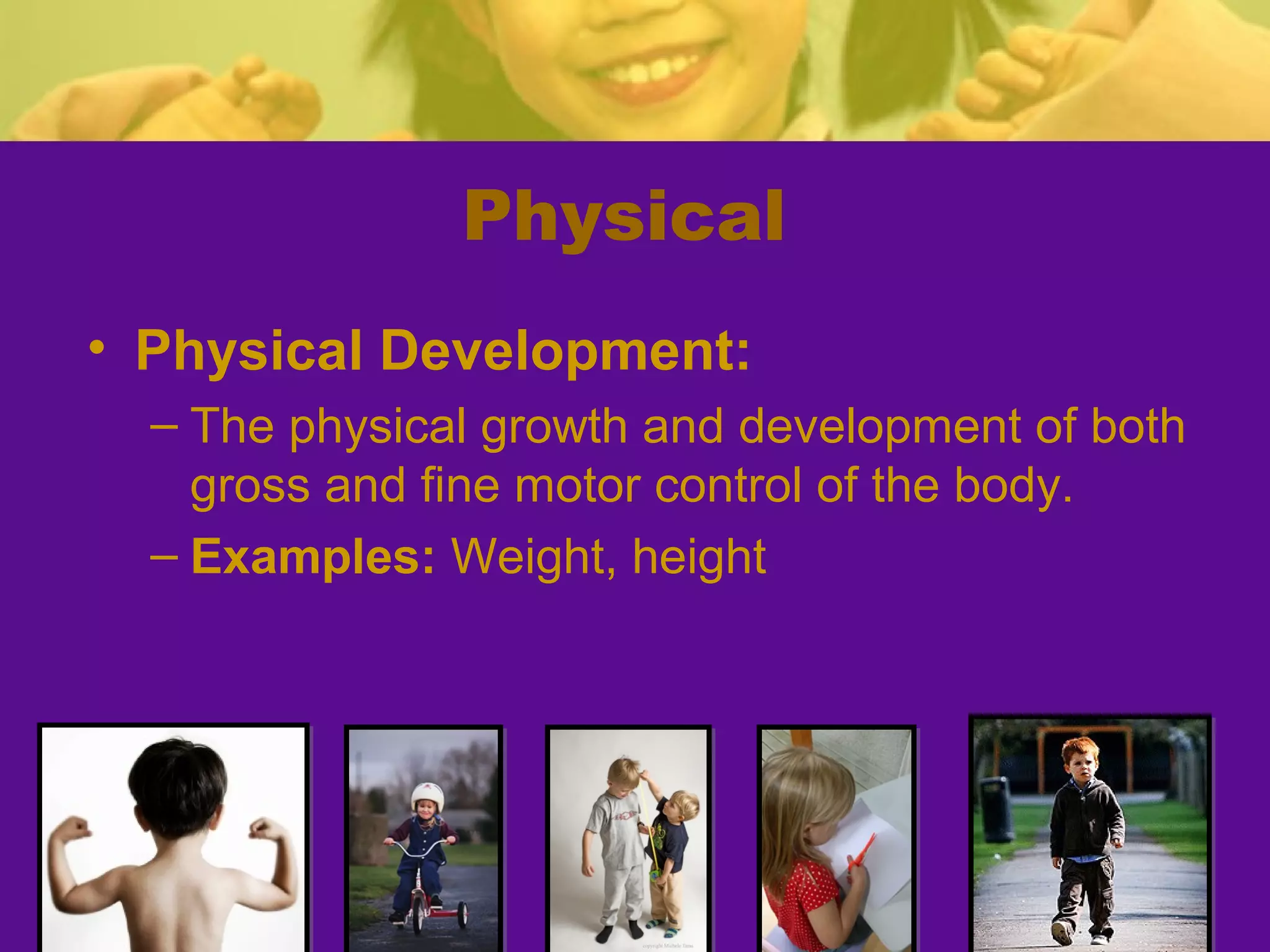Physical
• Physical Development:
  – The physical growth and development of both
    gross and fine motor control of the body.
  – Examples: Weight, height
 