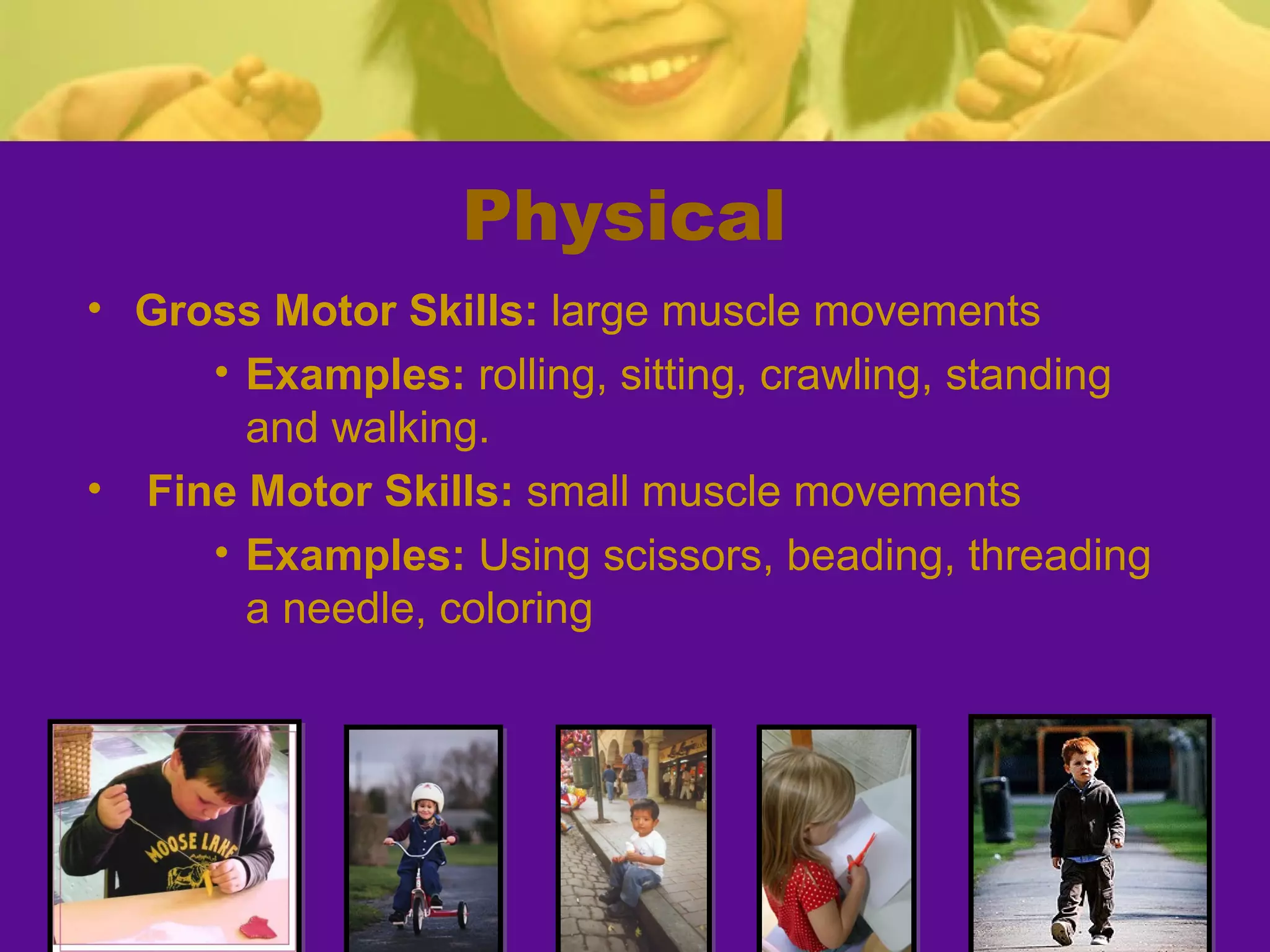 Physical
• Gross Motor Skills: large muscle movements
     • Examples: rolling, sitting, crawling, standing
       and walking.
• Fine Motor Skills: small muscle movements
     • Examples: Using scissors, beading, threading
       a needle, coloring
 