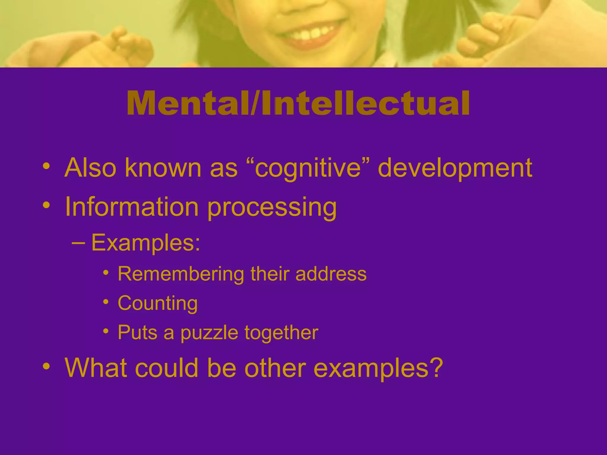 Mental/Intellectual
• Also known as “cognitive” development
• Information processing
  – Examples:
    • Remembering their address
    • Counting
    • Puts a puzzle together
• What could be other examples?
 