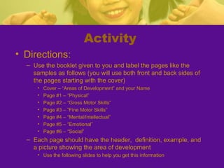 Activity
• Directions:
  – Use the booklet given to you and label the pages like the
    samples as follows (you will use both front and back sides of
    the pages starting with the cover)
      •   Cover – “Areas of Development” and your Name
      •   Page #1 – “Physical”
      •   Page #2 – “Gross Motor Skills”
      •   Page #3 – “Fine Motor Skills”
      •   Page #4 – “Mental/Intellectual”
      •   Page #5 – “Emotional”
      •   Page #6 – “Social”
  – Each page should have the header, definition, example, and
    a picture showing the area of development
      • Use the following slides to help you get this information
 