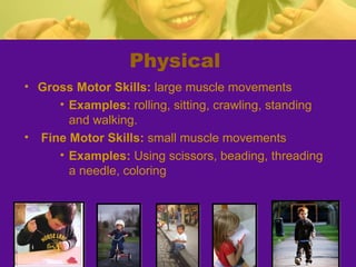 Physical
• Gross Motor Skills: large muscle movements
     • Examples: rolling, sitting, crawling, standing
       and walking.
• Fine Motor Skills: small muscle movements
     • Examples: Using scissors, beading, threading
       a needle, coloring
 