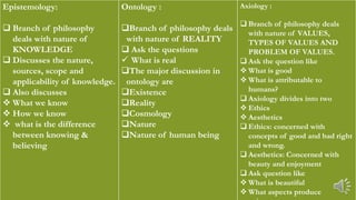 Epistemology:
 Branch of philosophy
deals with nature of
KNOWLEDGE
 Discusses the nature,
sources, scope and
applicability of knowledge.
 Also discusses
 What we know
 How we know
 what is the difference
between knowing &
believing
Ontology :
Branch of philosophy deals
with nature of REALITY
 Ask the questions
 What is real
The major discussion in
ontology are
Existence
Reality
Cosmology
Nature
Nature of human being
Axiology :
 Branch of philosophy deals
with nature of VALUES,
TYPES OF VALUES AND
PROBLEM OF VALUES.
 Ask the question like
 What is good
 What is attributable to
humans?
 Axiology divides into two
 Ethics
 Aesthetics
 Ethics: concerned with
concepts of good and bad right
and wrong.
 Aesthetics: Concerned with
beauty and enjoyment
 Ask question like
 What is beautiful
 What aspects produce
 