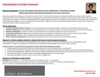 Introduction to Urban Answers

Mission Statement: Ensure that capital investments for the rehabilitation / reinvention of public
                             infrastructure assets and private developments save time and money.
A proactive approach to reinventing our infrastructure assets is critical. This includes the re-evaluation of long term viability, cost savings and environmental
improvement. All too often, we have found that we are waiting for our infrastructure to fall apart as a catalyst for new construction, new urbanism. We cannot afford
to look backwards to invent our future or simply rehabilitate and mitigate developmental impacts. Reinventing an environmental and socially responsible infrastructure
first requires acknowledging it is in all of our backyards. Not simply sewers, bridges tunnels and roads, waste management stations or power plants, infrastructure
includes greenways, schools, hospitals and parks.

Areas of Expertise:
      Strategic Transportation Master Planning: Transit oriented development recognizing synergies + adjacencies, within and beyond the project site.
      Pedestrian Engineering: Planning and design that puts pedestrians first from concept through construction; ensuring safety, clarity and improved service.
      Waterfront Revitalization: Promoting a mixed use, working waterfront for residential, recreational, commercial and tourism.
      Community Based Planning: Engage community members and project stakeholders to help develop a project's sense of place and sustainability.
      Design for Disaster: Design for climate change and bring emergency preparedness to communities prone to crisis.
      Owner / Operator Representation: Maintaining and enhancing client vision simultaneously relieving cost and time restraints.

Approach: Holistic problem solving for urban infrastructure and development projects.
There are significant cultural shifts that are already taking place as it relates to a ‘green’ economy. Implementation requires a new approach as well.
Sustainability is no longer a costly addition but a welcome result of proper planning and design from concept through construction.

5 specific elements of success for the next generation of public and/or private development projects:
    1. Transforming a historically 'nimby' attitude (not in my back yard) into a 'wimby' attitude (where in my backyard?)
    2. Looking at and beyond the site. Assessment of physical, ecological and social history helps make responsible decisions physically and programmatically.
    3. Inter-disciplinary engagement. Identification of the proper network of stakeholders and experts then facilitating the work required to meet various needs.
    4. Community participation. Utilizing all aspects of the media to engage the public and monitor progress.
    5. Sustainable and elegant outcomes are often common sense, not added costs.

Urbanism: A Discipline in and of Itself
Definition: (ur’be-niz’em) n, 1. The culture or life style of urban dwellers Cities > 2. Urbanization.
Balancing related disciplines and participants: Agencies, Communities, Developers, Economists, Architects, Landscape Architects,
Planners, Contractors, Sociologists, Geographers, Engineers, Environmentalists and others.




                                                                                                                                fishman@urbananswers.com
                                                                                                                                             646 255 9607
 