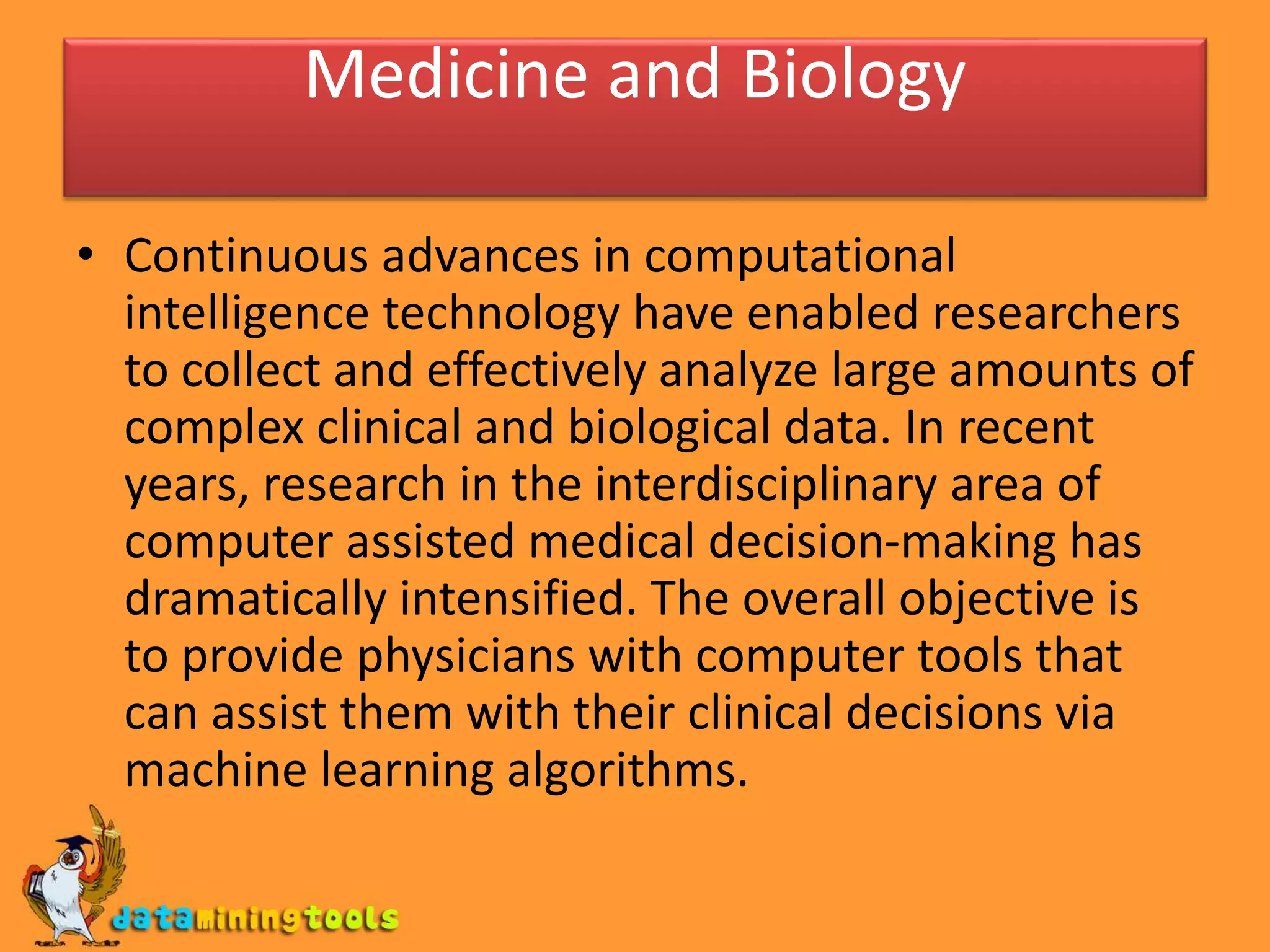 Medicine and Biology
• Continuous advances in computational
intelligence technology have enabled researchers
to collect and effectively analyze large amounts of
complex clinical and biological data. In recent
years, research in the interdisciplinary area of
computer assisted medical decision-making has
dramatically intensified. The overall objective is
to provide physicians with computer tools that
can assist them with their clinical decisions via
machine learning algorithms.
 