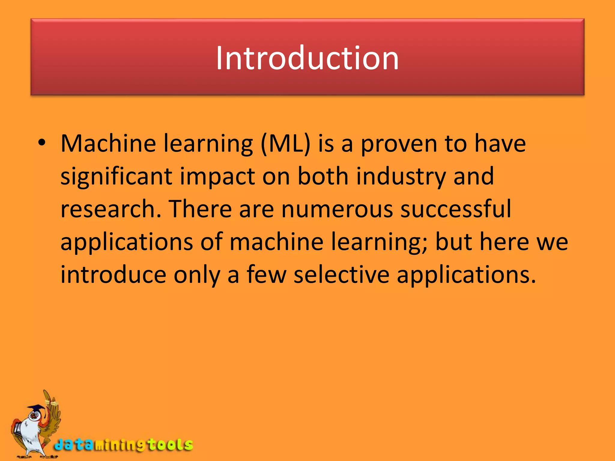 Introduction
• Machine learning (ML) is a proven to have
significant impact on both industry and
research. There are numerous successful
applications of machine learning; but here we
introduce only a few selective applications.
 