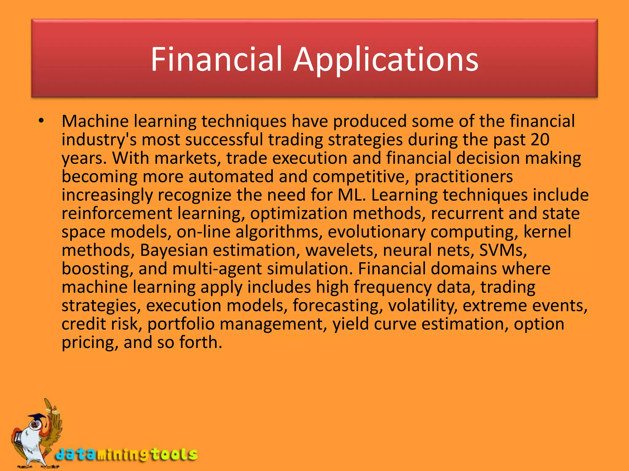 Financial Applications
• Machine learning techniques have produced some of the financial
industry's most successful trading strategies during the past 20
years. With markets, trade execution and financial decision making
becoming more automated and competitive, practitioners
increasingly recognize the need for ML. Learning techniques include
reinforcement learning, optimization methods, recurrent and state
space models, on-line algorithms, evolutionary computing, kernel
methods, Bayesian estimation, wavelets, neural nets, SVMs,
boosting, and multi-agent simulation. Financial domains where
machine learning apply includes high frequency data, trading
strategies, execution models, forecasting, volatility, extreme events,
credit risk, portfolio management, yield curve estimation, option
pricing, and so forth.
 
