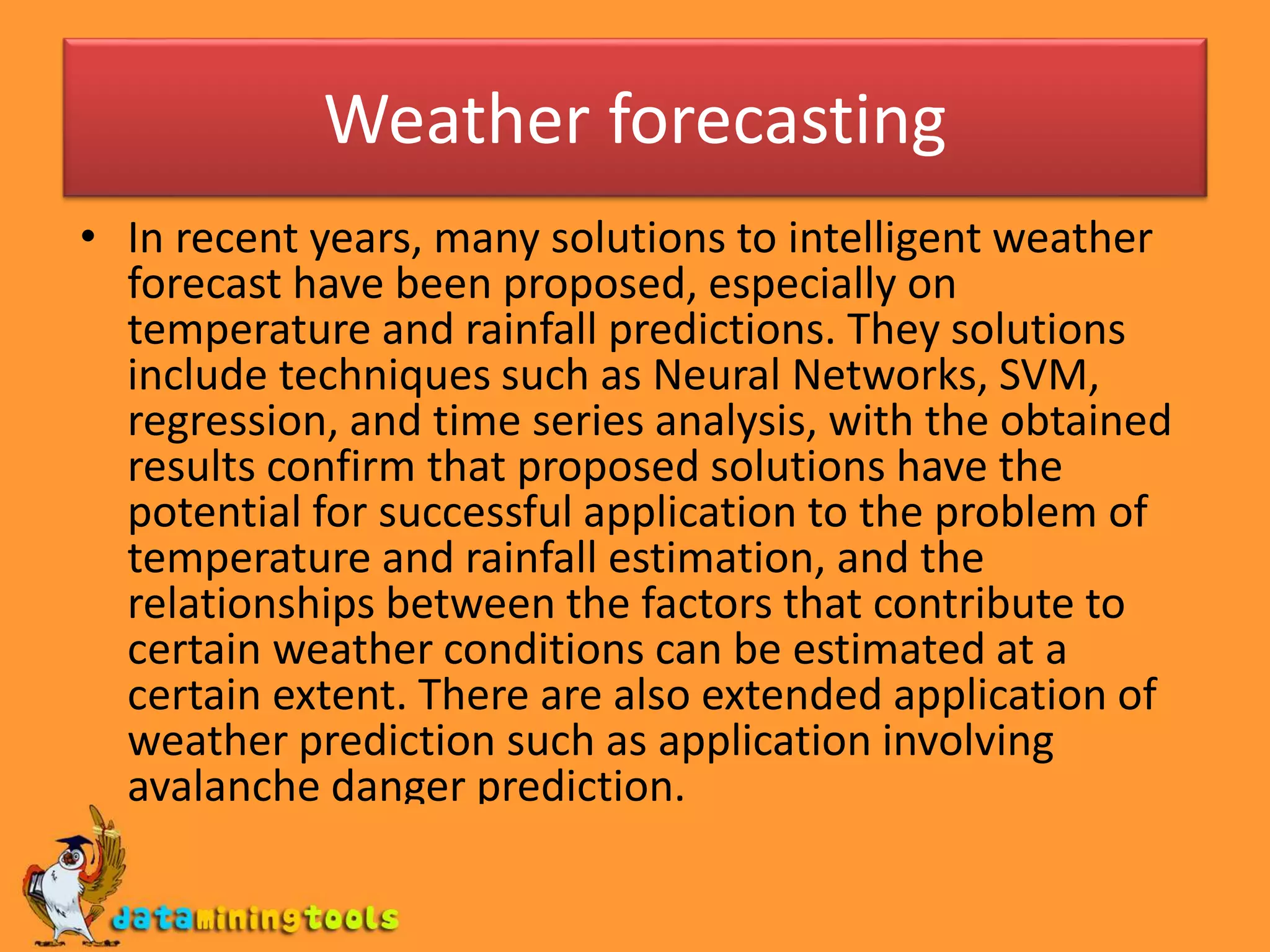 Weather forecasting
• In recent years, many solutions to intelligent weather
forecast have been proposed, especially on
temperature and rainfall predictions. They solutions
include techniques such as Neural Networks, SVM,
regression, and time series analysis, with the obtained
results confirm that proposed solutions have the
potential for successful application to the problem of
temperature and rainfall estimation, and the
relationships between the factors that contribute to
certain weather conditions can be estimated at a
certain extent. There are also extended application of
weather prediction such as application involving
avalanche danger prediction.
 
