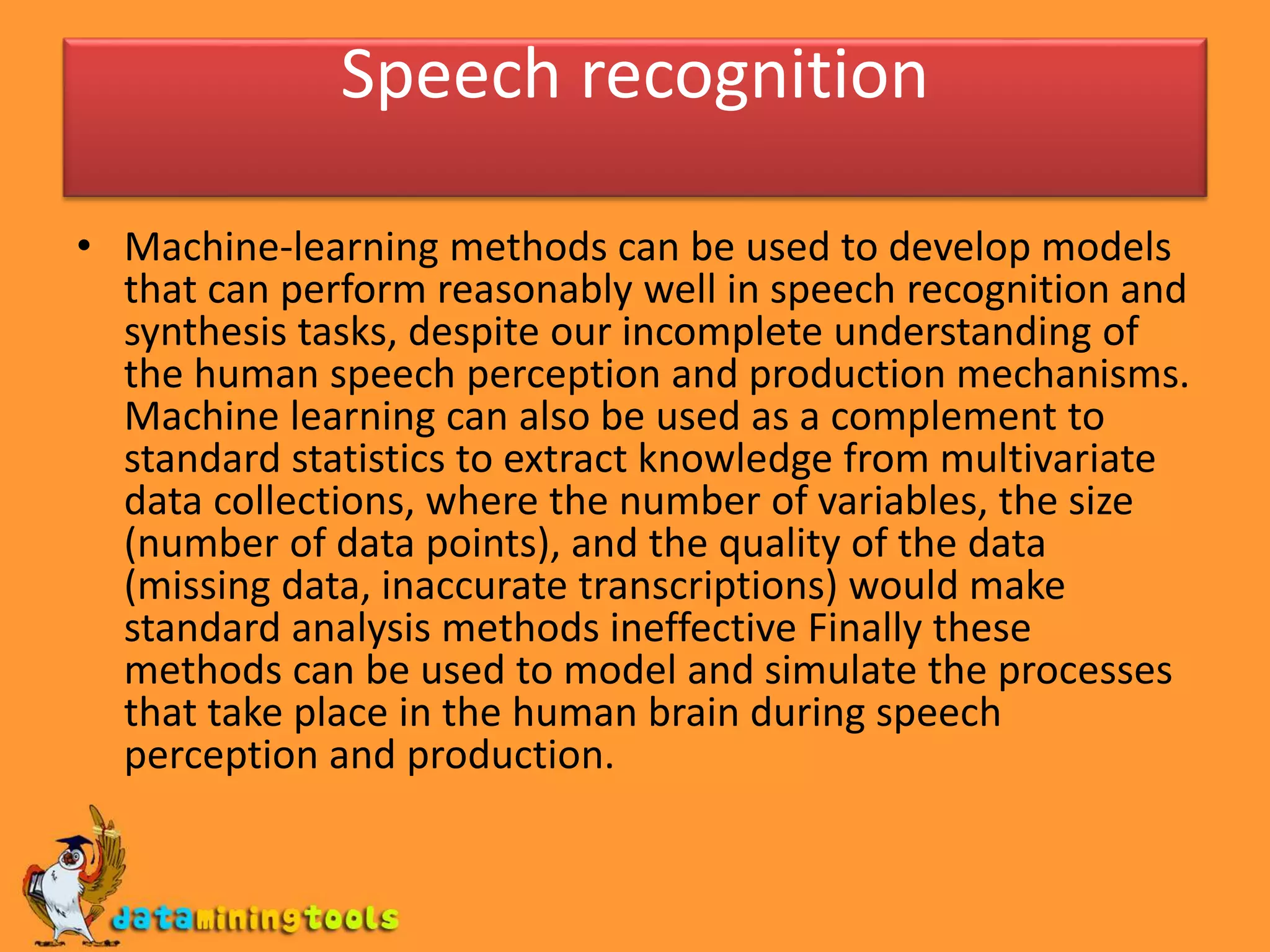 Speech recognition
• Machine-learning methods can be used to develop models
that can perform reasonably well in speech recognition and
synthesis tasks, despite our incomplete understanding of
the human speech perception and production mechanisms.
Machine learning can also be used as a complement to
standard statistics to extract knowledge from multivariate
data collections, where the number of variables, the size
(number of data points), and the quality of the data
(missing data, inaccurate transcriptions) would make
standard analysis methods ineffective Finally these
methods can be used to model and simulate the processes
that take place in the human brain during speech
perception and production.
 